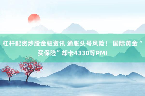 杠杆配资炒股金融资讯 通胀头号风险！ 国际黄金“买保险”却卡4330等PMI