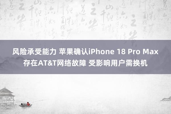 风险承受能力 苹果确认iPhone 18 Pro Max存在AT&T网络故障 受影响用户需换机