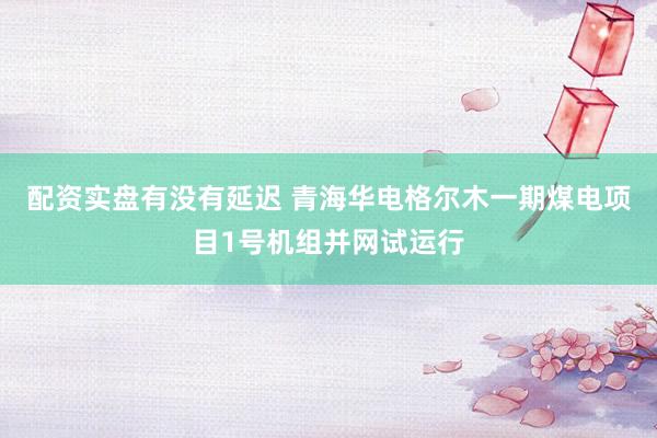配资实盘有没有延迟 青海华电格尔木一期煤电项目1号机组并网试运行