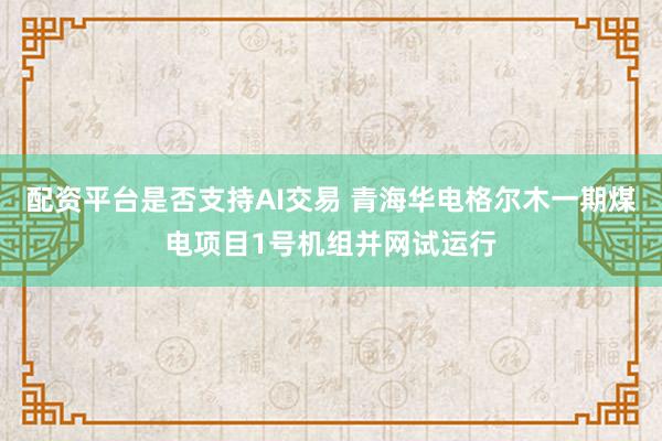 配资平台是否支持AI交易 青海华电格尔木一期煤电项目1号机组并网试运行