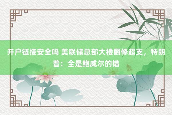 开户链接安全吗 美联储总部大楼翻修超支，特朗普：全是鲍威尔的错