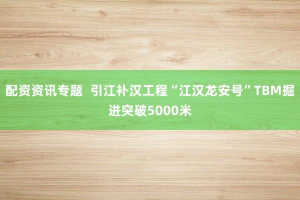 配资资讯专题  引江补汉工程“江汉龙安号”TBM掘进突破5000米