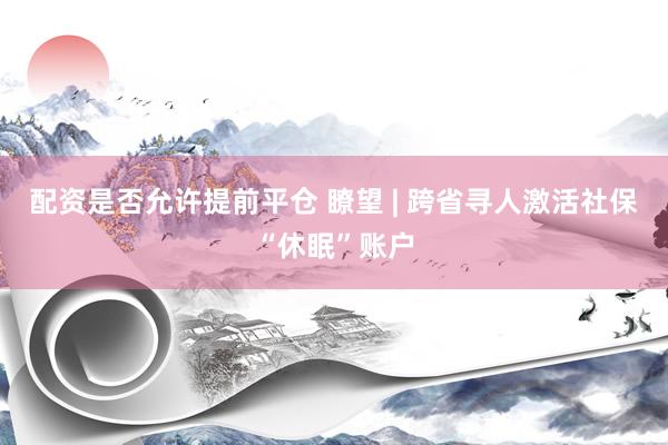 配资是否允许提前平仓 瞭望 | 跨省寻人激活社保“休眠”账户