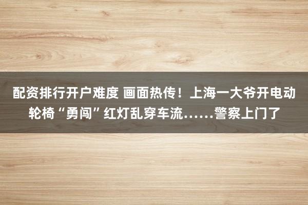 配资排行开户难度 画面热传！上海一大爷开电动轮椅“勇闯”红灯乱穿车流……警察上门了