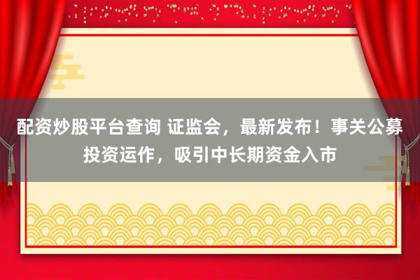 配资炒股平台查询 证监会，最新发布！事关公募投资运作，吸引中长期资金入市