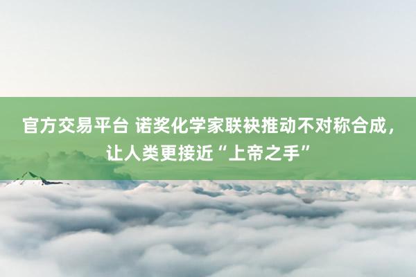 官方交易平台 诺奖化学家联袂推动不对称合成，让人类更接近“上帝之手”
