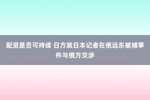 配资是否可持续 日方就日本记者在俄远东被捕事件与俄方交涉