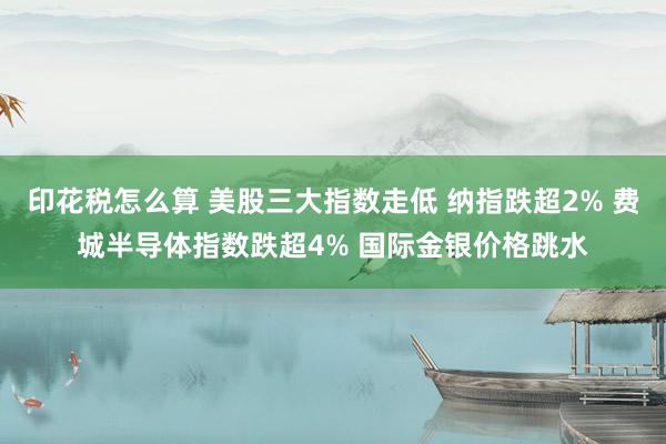 印花税怎么算 美股三大指数走低 纳指跌超2% 费城半导体指数跌超4% 国际金银价格跳水