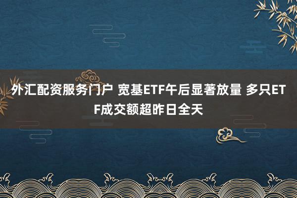 外汇配资服务门户 宽基ETF午后显著放量 多只ETF成交额超昨日全天