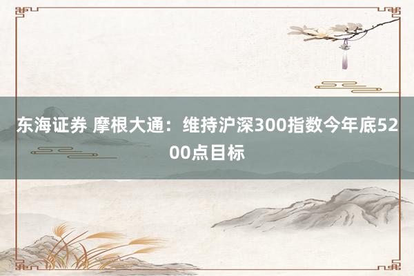 东海证券 摩根大通：维持沪深300指数今年底5200点目标