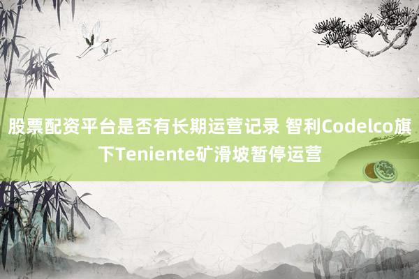 股票配资平台是否有长期运营记录 智利Codelco旗下Teniente矿滑坡暂停运营