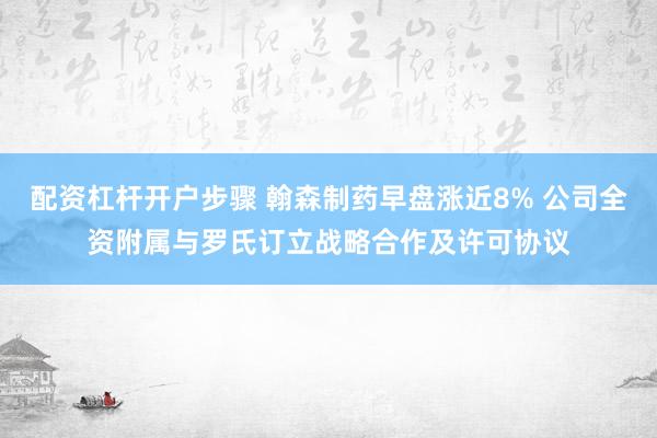 配资杠杆开户步骤 翰森制药早盘涨近8% 公司全资附属与罗氏订立战略合作及许可协议