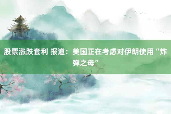 股票涨跌套利 报道：美国正在考虑对伊朗使用“炸弹之母”