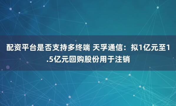配资平台是否支持多终端 天孚通信：拟1亿元至1.5亿元回购股份用于注销