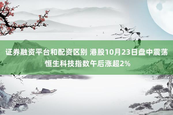 证券融资平台和配资区别 港股10月23日盘中震荡 恒生科技指数午后涨超2%