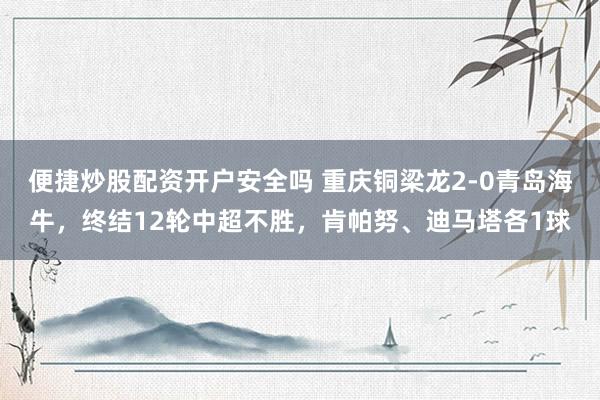 便捷炒股配资开户安全吗 重庆铜梁龙2-0青岛海牛，终结12轮中超不胜，肯帕努、迪马塔各1球