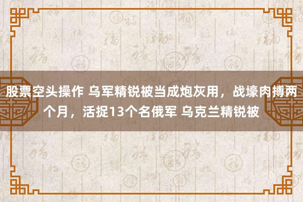 股票空头操作 乌军精锐被当成炮灰用，战壕肉搏两个月，活捉13个名俄军 乌克兰精锐被