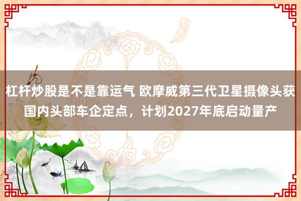 杠杆炒股是不是靠运气 欧摩威第三代卫星摄像头获国内头部车企定点,计划2027年底启动量产