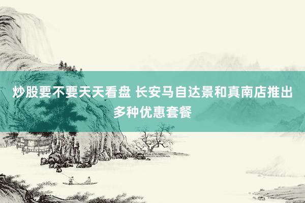 炒股要不要天天看盘 长安马自达景和真南店推出多种优惠套餐