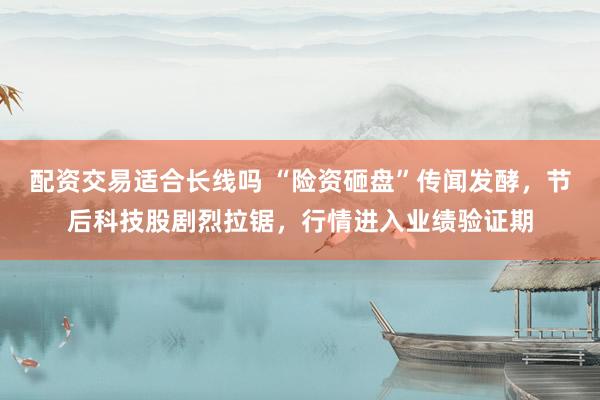 配资交易适合长线吗 “险资砸盘”传闻发酵，节后科技股剧烈拉锯，行情进入业绩验证期