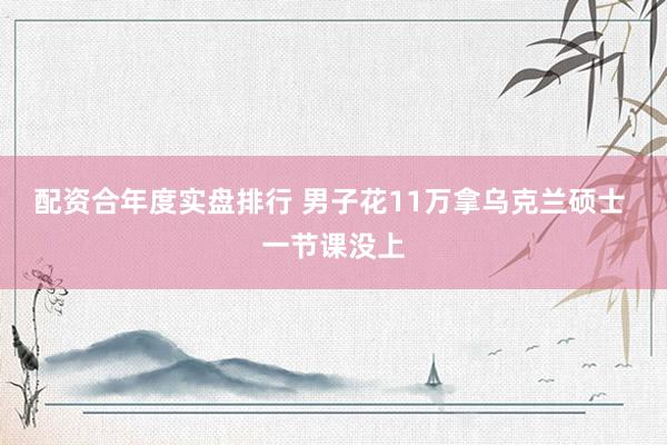 配资合年度实盘排行 男子花11万拿乌克兰硕士 一节课没上