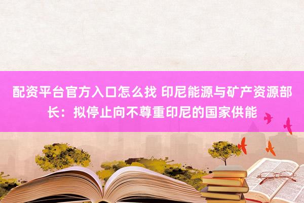 配资平台官方入口怎么找 印尼能源与矿产资源部长：拟停止向不尊重印尼的国家供能