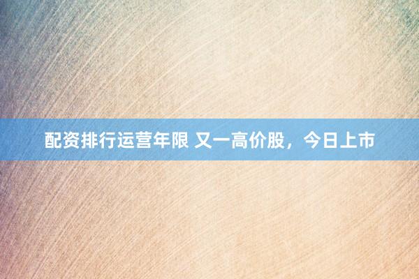 配资排行运营年限 又一高价股,今日上市