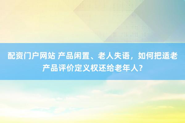 配资门户网站 产品闲置、老人失语，如何把适老产品评价定义权还给老年人？
