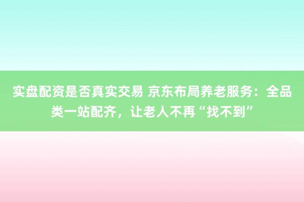 实盘配资是否真实交易 京东布局养老服务：全品类一站配齐，让老人不再“找不到”
