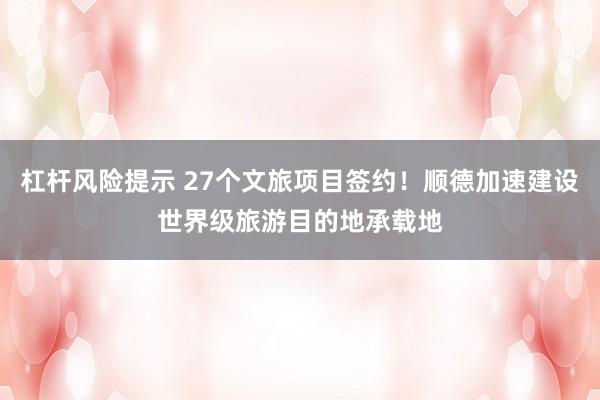 杠杆风险提示 27个文旅项目签约！顺德加速建设世界级旅游目的地承载地