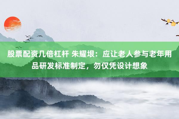 股票配资几倍杠杆 朱耀垠：应让老人参与老年用品研发标准制定，勿仅凭设计想象