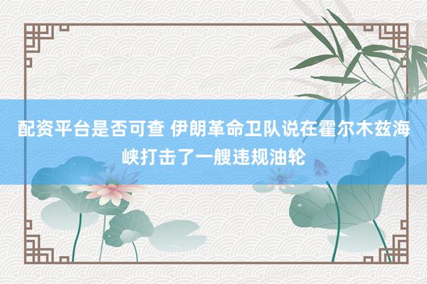 配资平台是否可查 伊朗革命卫队说在霍尔木兹海峡打击了一艘违规油轮