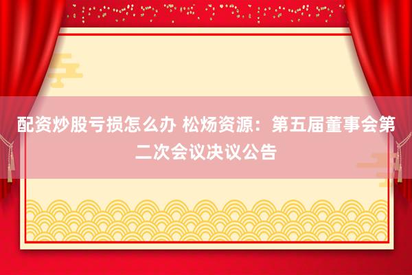 配资炒股亏损怎么办 松炀资源：第五届董事会第二次会议决议公告